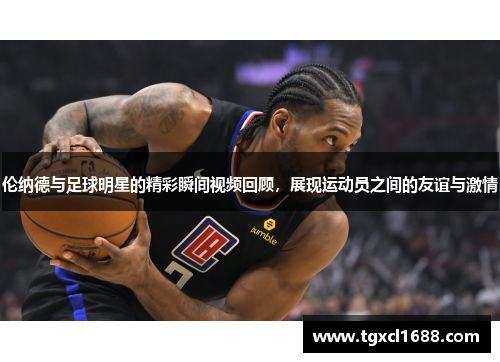 伦纳德与足球明星的精彩瞬间视频回顾，展现运动员之间的友谊与激情